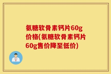 氨糖软骨素钙片60g价格(氨糖软骨素钙片60g售价降至低价)