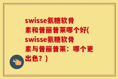 swisse氨糖软骨素和普丽普莱哪个好(swisse氨糖软骨素与普丽普莱：哪个更出色？)