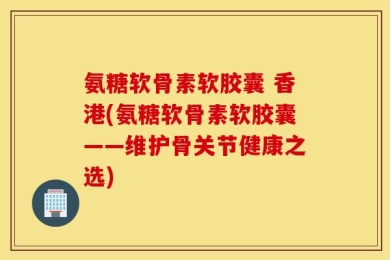 氨糖软骨素软胶囊 香港(氨糖软骨素软胶囊——维护骨关节健康之选)
