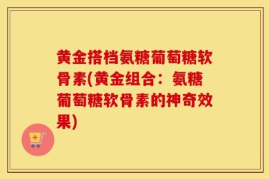 黄金搭档氨糖葡萄糖软骨素(黄金组合：氨糖葡萄糖软骨素的神奇效果)