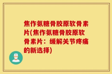 焦作氨糖骨胶原软骨素片(焦作氨糖骨胶原软骨素片：缓解关节疼痛的新选择)