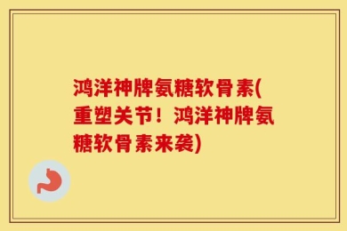鸿洋神牌氨糖软骨素(重塑关节！鸿洋神牌氨糖软骨素来袭)