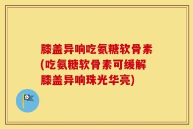 膝盖异响吃氨糖软骨素(吃氨糖软骨素可缓解膝盖异响珠光华亮)