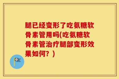 腿已经变形了吃氨糖软骨素管用吗(吃氨糖软骨素管治疗腿部变形效果如何？)