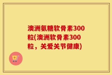 澳洲氨糖软骨素300粒(澳洲软骨素300粒，关爱关节健康)