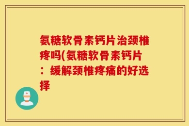氨糖软骨素钙片治颈椎疼吗(氨糖软骨素钙片：缓解颈椎疼痛的好选择
