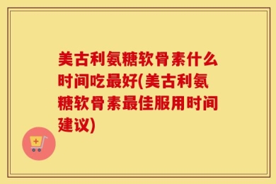 美古利氨糖软骨素什么时间吃最好(美古利氨糖软骨素最佳服用时间建议)