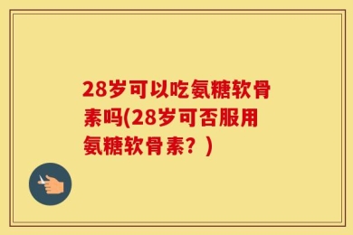 28岁可以吃氨糖软骨素吗(28岁可否服用氨糖软骨素？)