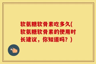 软氨糖软骨素吃多久(软氨糖软骨素的使用时长建议，你知道吗？)