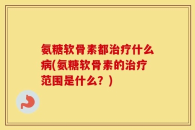 氨糖软骨素都治疗什么病(氨糖软骨素的治疗范围是什么？)