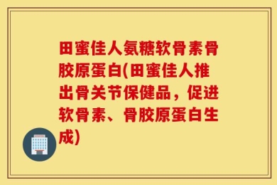 田蜜佳人氨糖软骨素骨胶原蛋白(田蜜佳人推出骨关节保健品，促进软骨素、骨胶原蛋白生成)