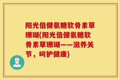 阳光倍健氨糖软骨素草珊瑚(阳光倍健氨糖软骨素草珊瑚——滋养关节，呵护健康)