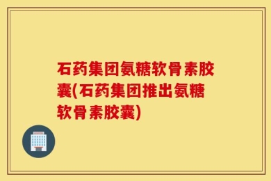 石药集团氨糖软骨素胶囊(石药集团推出氨糖软骨素胶囊)