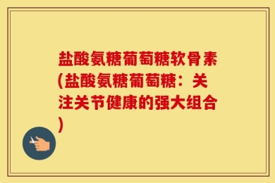 盐酸氨糖葡萄糖软骨素(盐酸氨糖葡萄糖：关注关节健康的强大组合)
