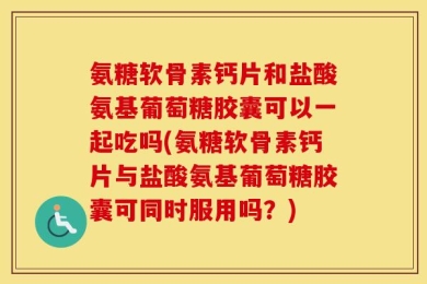 氨糖软骨素钙片和盐酸氨基葡萄糖胶囊可以一起吃吗(氨糖软骨素钙片与盐酸氨基葡萄糖胶囊可同时服用吗？)