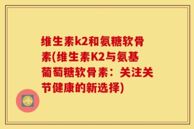 维生素k2和氨糖软骨素(维生素K2与氨基葡萄糖软骨素：关注关节健康的新选择)