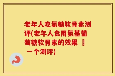 老年人吃氨糖软骨素测评(老年人食用氨基葡萄糖软骨素的效果 – 一个测评)