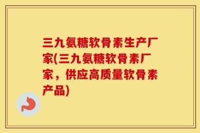 三九氨糖软骨素生产厂家(三九氨糖软骨素厂家，供应高质量软骨素产品)