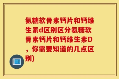 氨糖软骨素钙片和钙维生素d区别区分氨糖软骨素钙片和钙维生素D，你需要知道的几点区别)