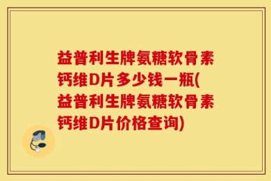 益普利生牌氨糖软骨素钙维D片多少钱一瓶(益普利生牌氨糖软骨素钙维D片价格查询)