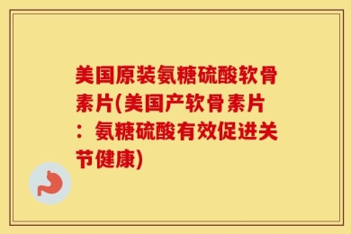 美国原装氨糖硫酸软骨素片(美国产软骨素片：氨糖硫酸有效促进关节健康)