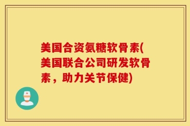 美国合资氨糖软骨素(美国联合公司研发软骨素，助力关节保健)