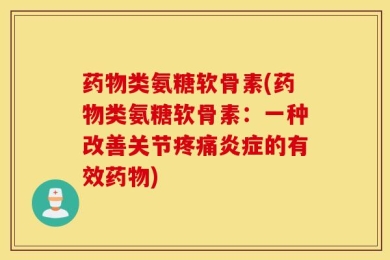 药物类氨糖软骨素(药物类氨糖软骨素：一种改善关节疼痛炎症的有效药物)