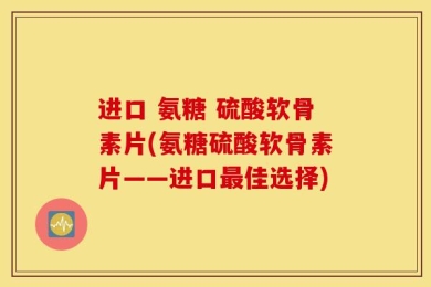 进口 氨糖 硫酸软骨素片(氨糖硫酸软骨素片——进口最佳选择)