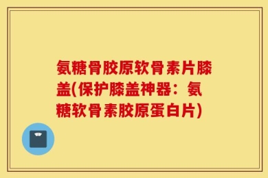 氨糖骨胶原软骨素片膝盖(保护膝盖神器：氨糖软骨素胶原蛋白片)