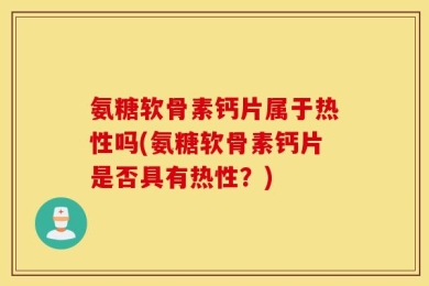 氨糖软骨素钙片属于热性吗(氨糖软骨素钙片是否具有热性？)