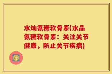 水灿氨糖软骨素(水晶氨糖软骨素：关注关节健康，防止关节疾病)