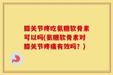 膝关节疼吃氨糖软骨素可以吗(氨糖软骨素对膝关节疼痛有效吗？)