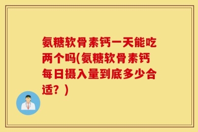 氨糖软骨素钙一天能吃两个吗(氨糖软骨素钙每日摄入量到底多少合适？)