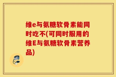 维e与氨糖软骨素能同时吃不(可同时服用的维E与氨糖软骨素营养品)
