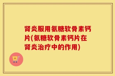 肾炎服用氨糖软骨素钙片(氨糖软骨素钙片在肾炎治疗中的作用)