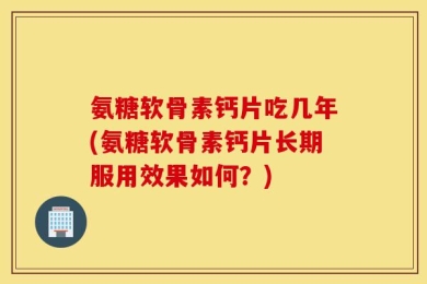 氨糖软骨素钙片吃几年(氨糖软骨素钙片长期服用效果如何？)