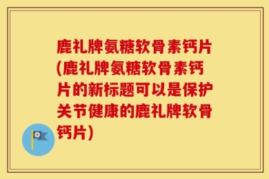 鹿礼牌氨糖软骨素钙片(鹿礼牌氨糖软骨素钙片的新标题可以是保护关节健康的鹿礼牌软骨钙片)