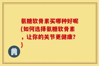 氨糖软骨素买哪种好呢(如何选择氨糖软骨素，让你的关节更健康？)