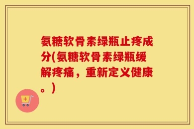 氨糖软骨素绿瓶止疼成分(氨糖软骨素绿瓶缓解疼痛，重新定义健康。)