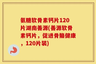 氨糖软骨素钙片120片湖南善源(善源软骨素钙片，促进骨骼健康，120片装)