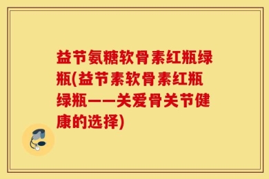 益节氨糖软骨素红瓶绿瓶(益节素软骨素红瓶绿瓶——关爱骨关节健康的选择)