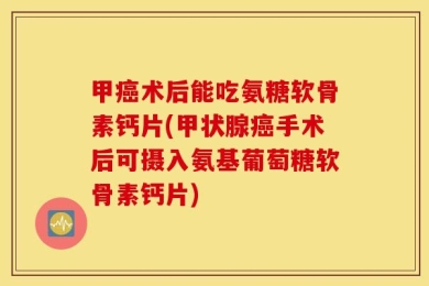 甲癌术后能吃氨糖软骨素钙片(甲状腺癌手术后可摄入氨基葡萄糖软骨素钙片)
