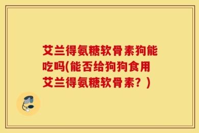 艾兰得氨糖软骨素狗能吃吗(能否给狗狗食用艾兰得氨糖软骨素？)