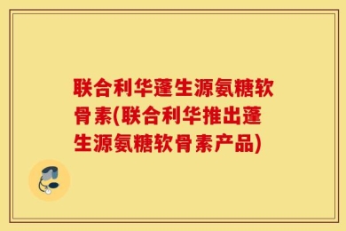 联合利华蓬生源氨糖软骨素(联合利华推出蓬生源氨糖软骨素产品)