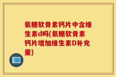 氨糖软骨素钙片中含维生素d吗(氨糖软骨素钙片增加维生素D补充量)