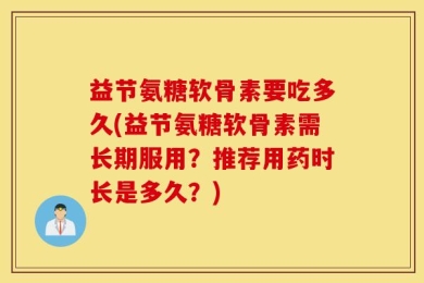益节氨糖软骨素要吃多久(益节氨糖软骨素需长期服用？推荐用药时长是多久？)