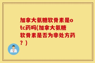 加拿大氨糖软骨素是otc药吗(加拿大氨糖软骨素是否为非处方药？)