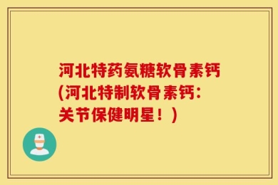河北特药氨糖软骨素钙(河北特制软骨素钙：关节保健明星！)