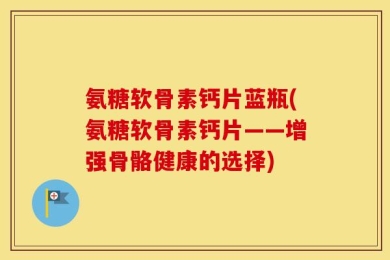 氨糖软骨素钙片蓝瓶(氨糖软骨素钙片——增强骨骼健康的选择)