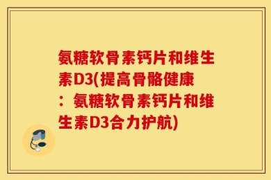 氨糖软骨素钙片和维生素D3(提高骨骼健康：氨糖软骨素钙片和维生素D3合力护航)